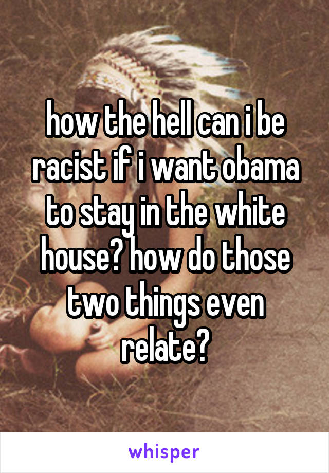 how the hell can i be racist if i want obama to stay in the white house? how do those two things even relate?