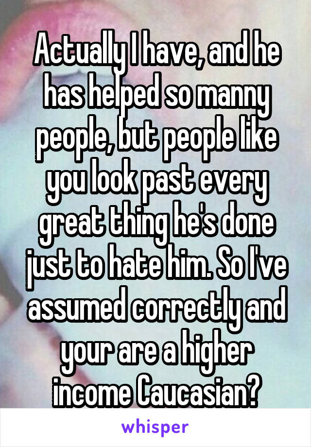 Actually I have, and he has helped so manny people, but people like you look past every great thing he's done just to hate him. So I've assumed correctly and your are a higher income Caucasian?