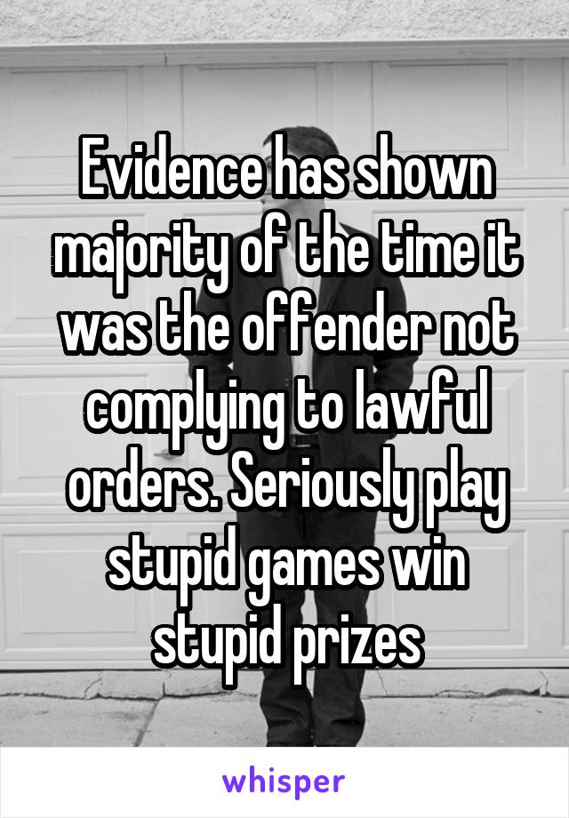 Evidence has shown majority of the time it was the offender not complying to lawful orders. Seriously play stupid games win stupid prizes