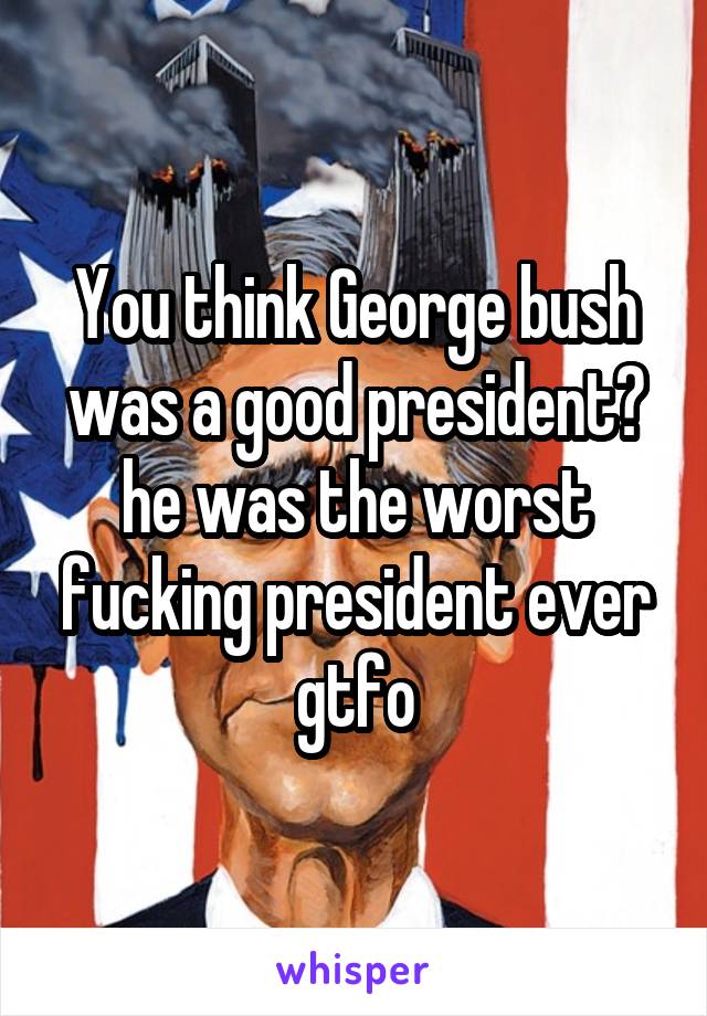 You think George bush was a good president? he was the worst fucking president ever gtfo