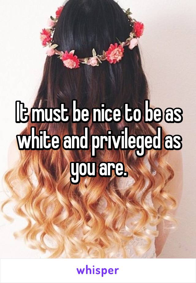 It must be nice to be as white and privileged as you are.