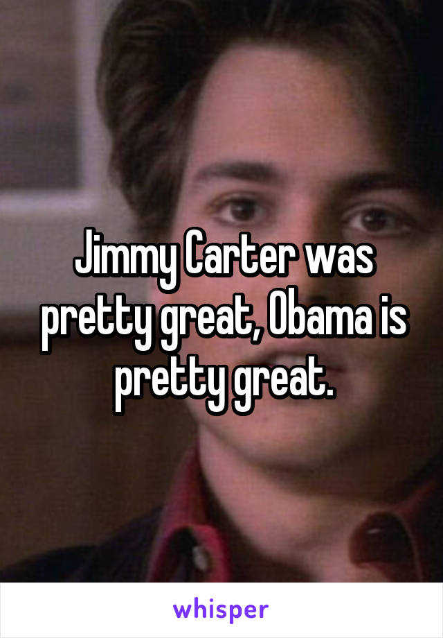 Jimmy Carter was pretty great, Obama is pretty great.