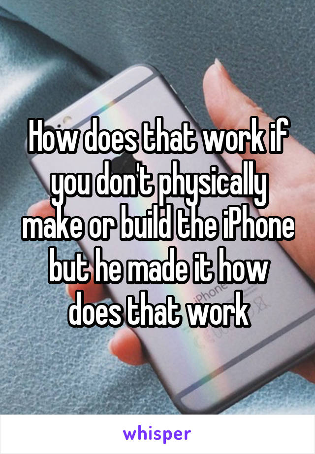 How does that work if you don't physically make or build the iPhone but he made it how does that work