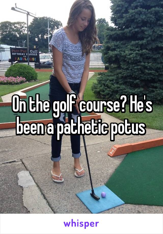 On the golf course? He's been a pathetic potus 