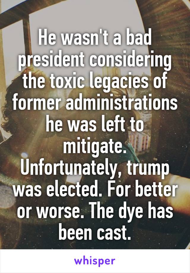 He wasn't a bad president considering the toxic legacies of former administrations he was left to mitigate.
Unfortunately, trump was elected. For better or worse. The dye has been cast.