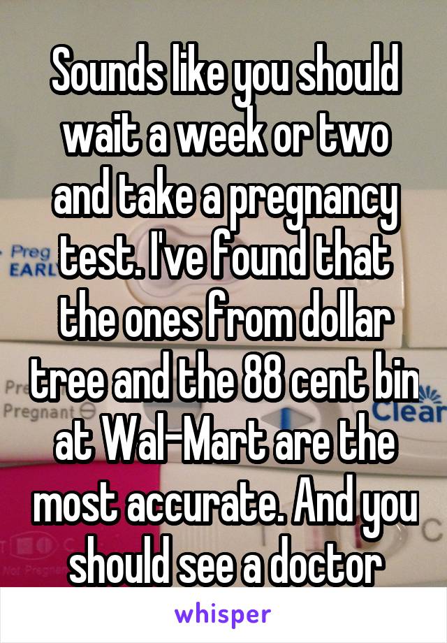 Sounds like you should wait a week or two and take a pregnancy test. I've found that the ones from dollar tree and the 88 cent bin at Wal-Mart are the most accurate. And you should see a doctor