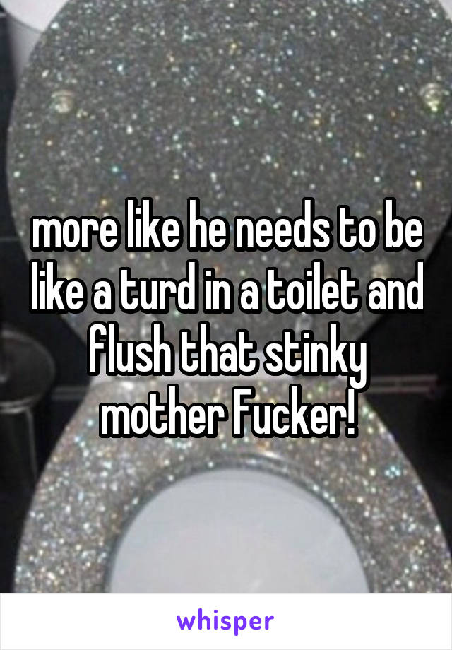 more like he needs to be like a turd in a toilet and flush that stinky mother Fucker!