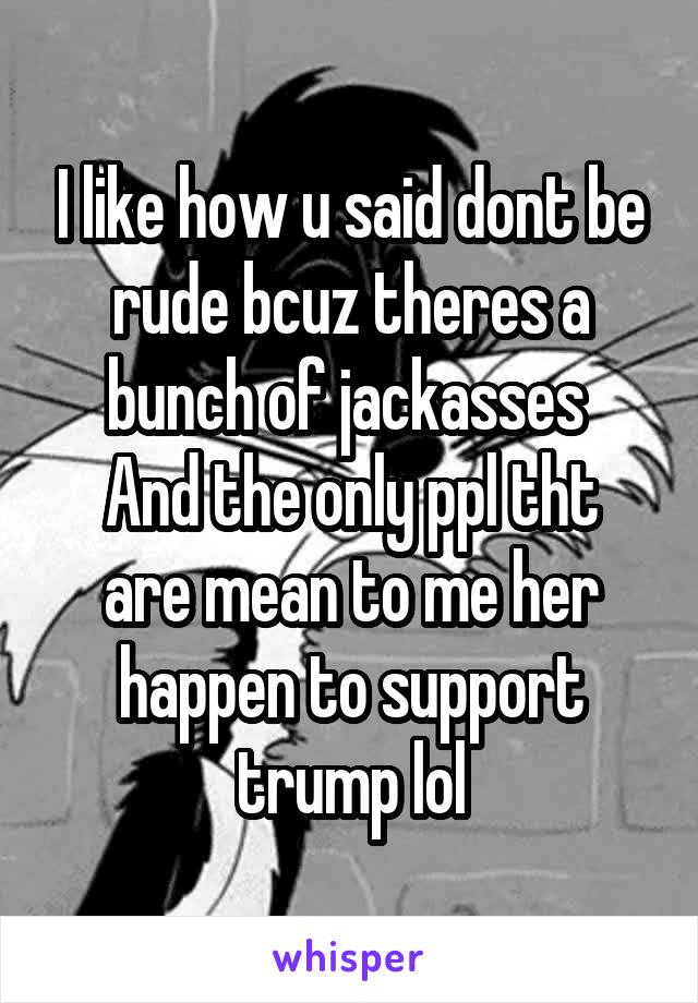 I like how u said dont be rude bcuz theres a bunch of jackasses 
And the only ppl tht are mean to me her happen to support trump lol