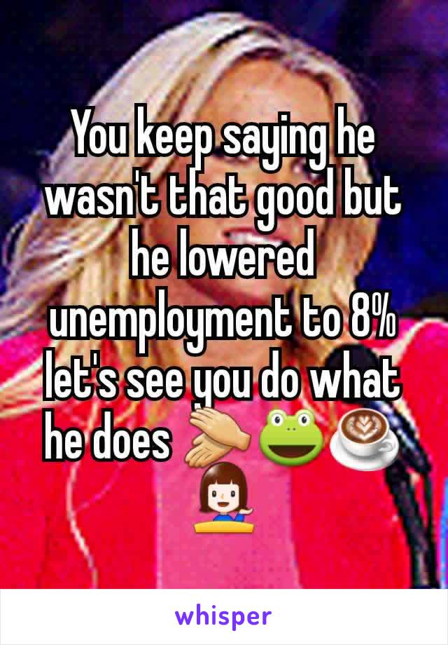 You keep saying he wasn't that good but he lowered unemployment to 8% let's see you do what he does 👏🐸☕💁