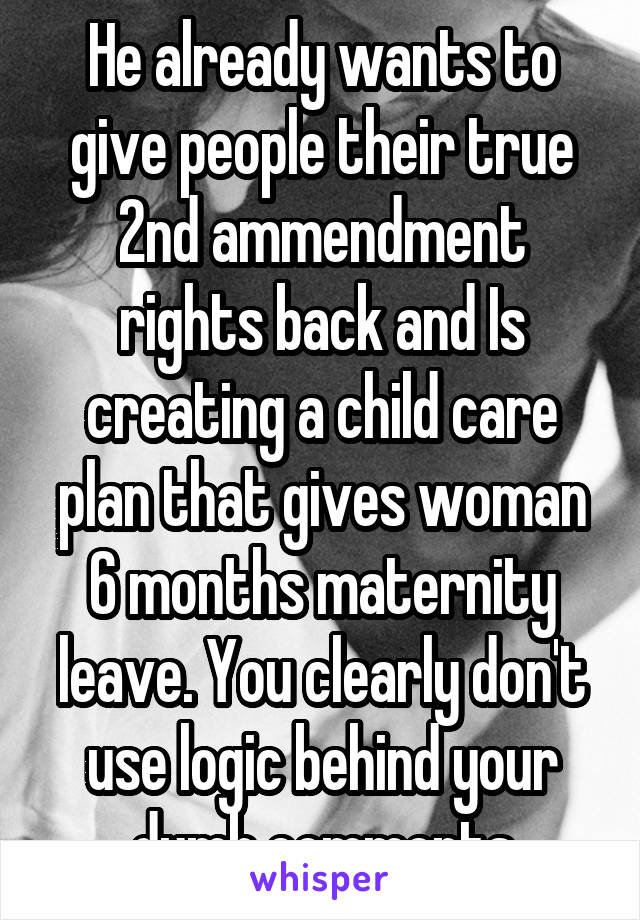 He already wants to give people their true 2nd ammendment rights back and Is creating a child care plan that gives woman 6 months maternity leave. You clearly don't use logic behind your dumb comments