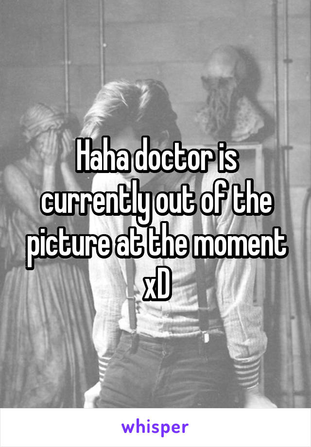 Haha doctor is currently out of the picture at the moment xD