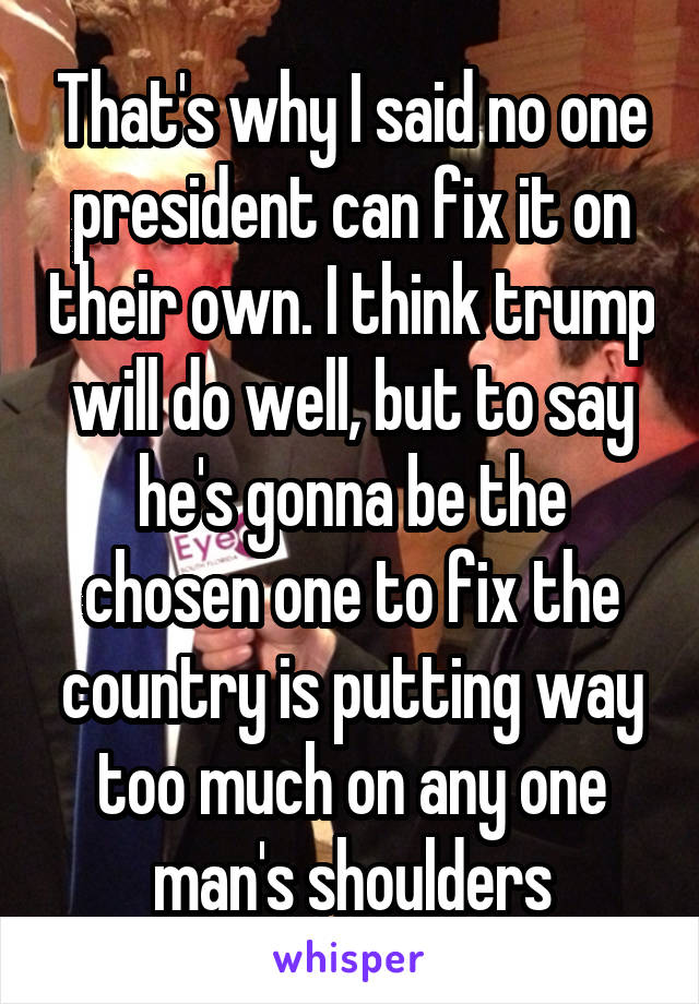 That's why I said no one president can fix it on their own. I think trump will do well, but to say he's gonna be the chosen one to fix the country is putting way too much on any one man's shoulders