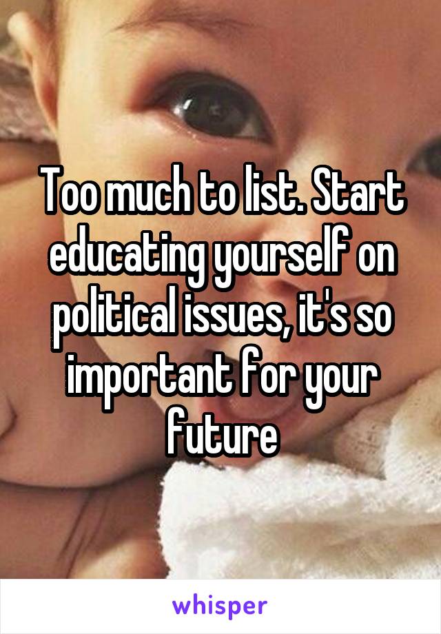 Too much to list. Start educating yourself on political issues, it's so important for your future