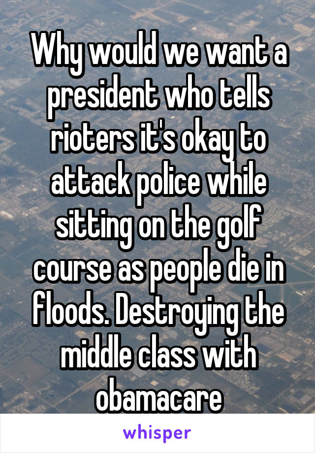 Why would we want a president who tells rioters it's okay to attack police while sitting on the golf course as people die in floods. Destroying the middle class with obamacare