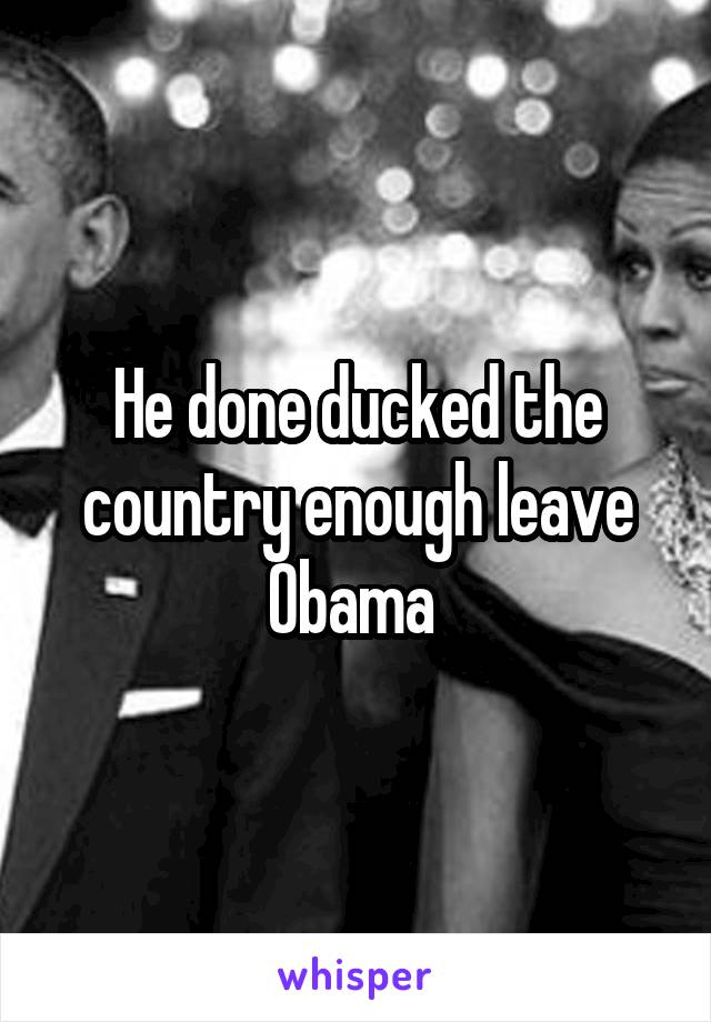 He done ducked the country enough leave Obama 