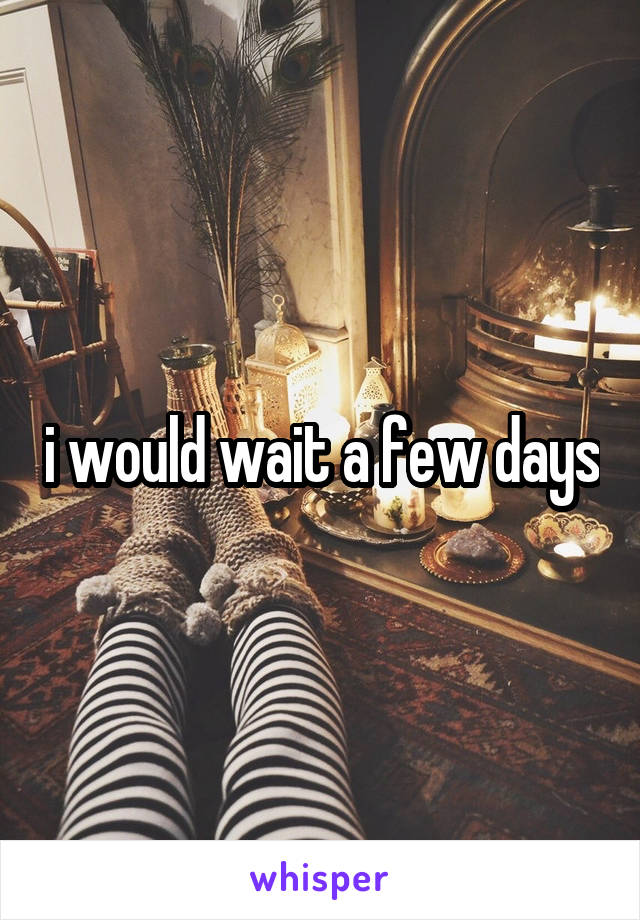 i would wait a few days