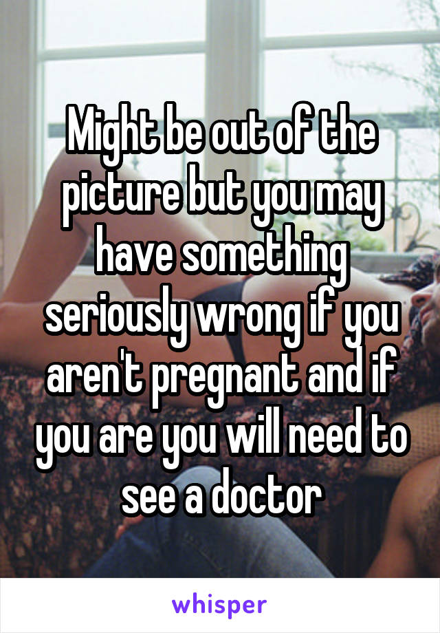 Might be out of the picture but you may have something seriously wrong if you aren't pregnant and if you are you will need to see a doctor