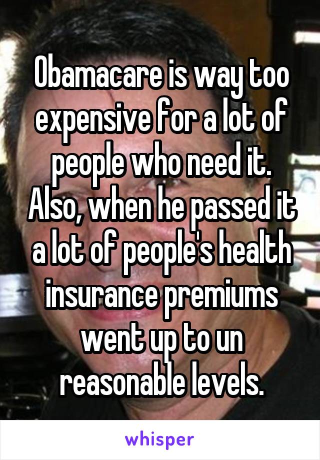 Obamacare is way too expensive for a lot of people who need it. Also, when he passed it a lot of people's health insurance premiums went up to un reasonable levels.