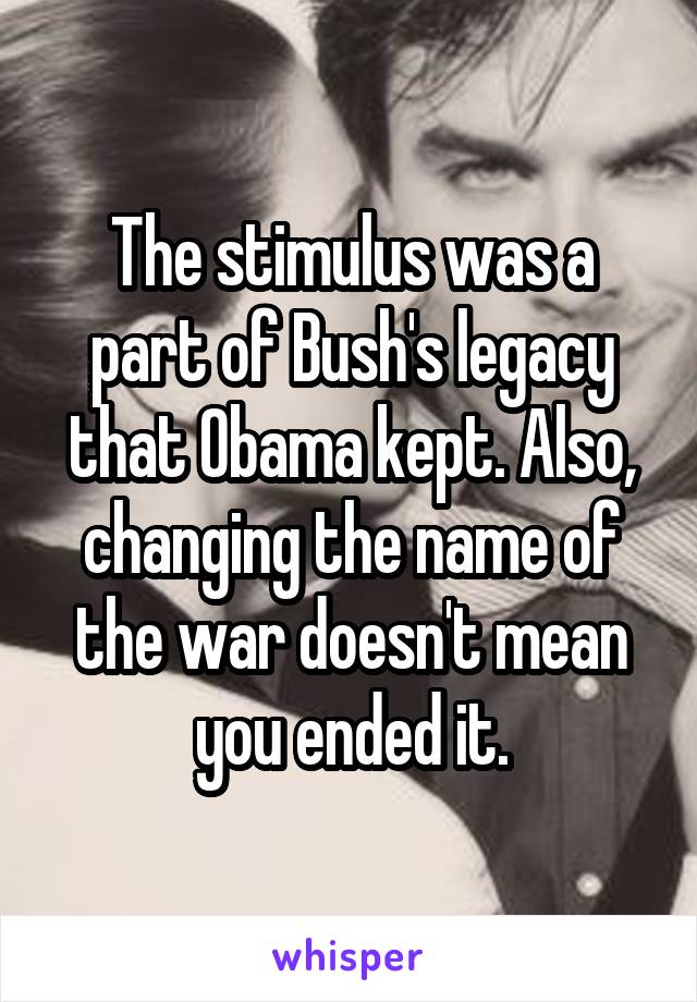 The stimulus was a part of Bush's legacy that Obama kept. Also, changing the name of the war doesn't mean you ended it.