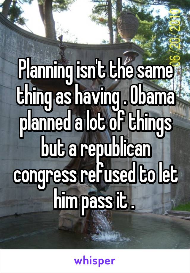 Planning isn't the same thing as having . Obama planned a lot of things but a republican congress refused to let him pass it . 