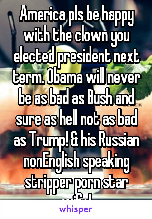 America pls be happy with the clown you elected president next term. Obama will never be as bad as Bush and sure as hell not as bad as Trump! & his Russian nonEnglish speaking stripper porn star wife!