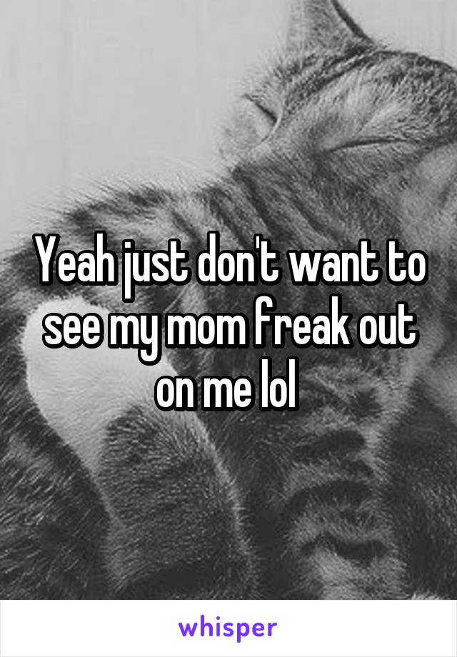 Yeah just don't want to see my mom freak out on me lol 