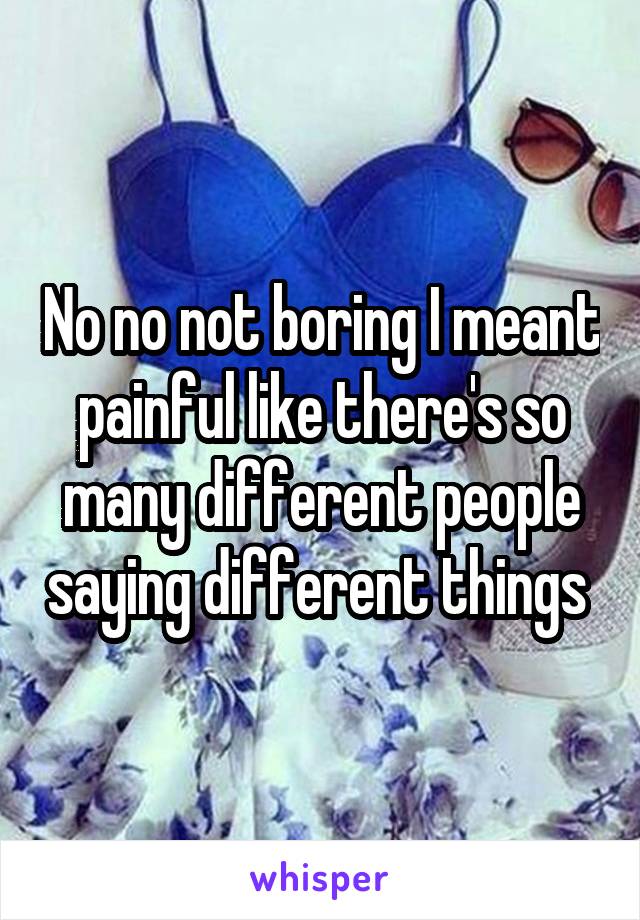 No no not boring I meant painful like there's so many different people saying different things 