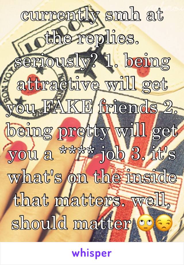 currently smh at the replies. seriously? 1. being attractive will get you FAKE friends 2. being pretty will get you a **** job 3. it's what's on the inside that matters. well, should matter 🙄😒