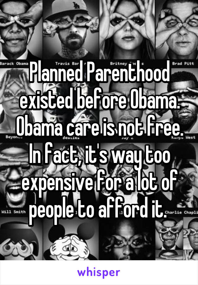 Planned Parenthood existed before Obama. Obama care is not free. In fact, it's way too expensive for a lot of people to afford it. 