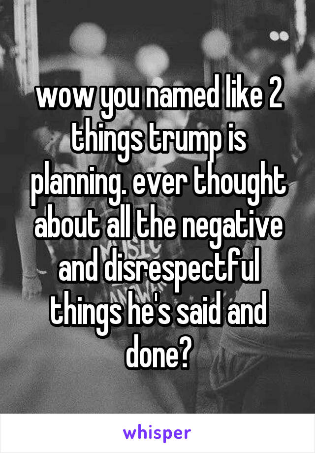 wow you named like 2 things trump is planning. ever thought about all the negative and disrespectful things he's said and done?