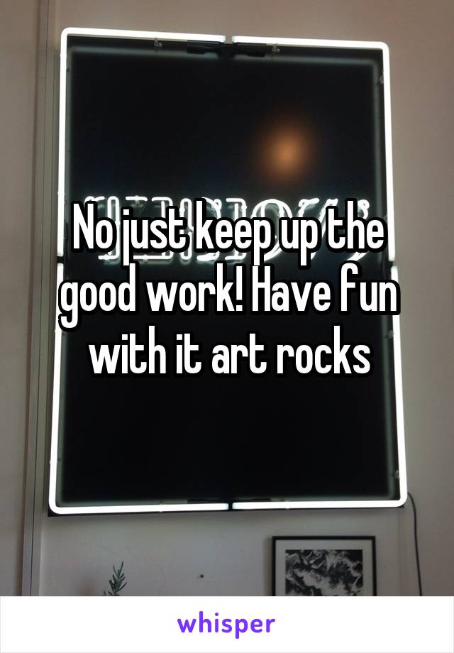 No just keep up the good work! Have fun with it art rocks
