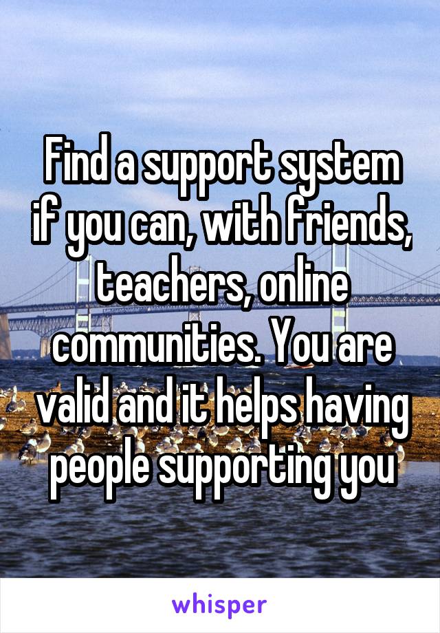 Find a support system if you can, with friends, teachers, online communities. You are valid and it helps having people supporting you