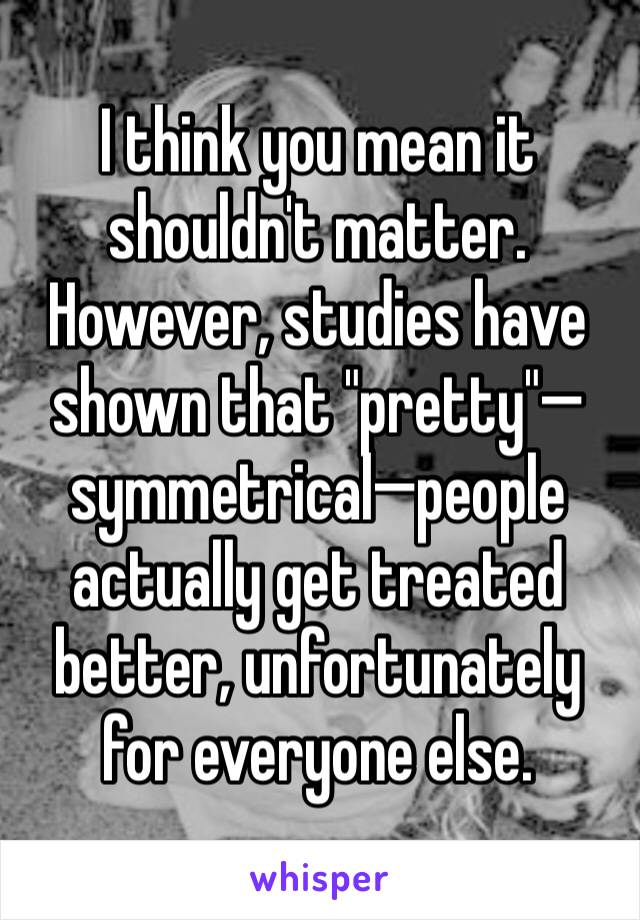 I think you mean it shouldn't matter. However, studies have shown that "pretty"—symmetrical—people actually get treated better, unfortunately for everyone else.