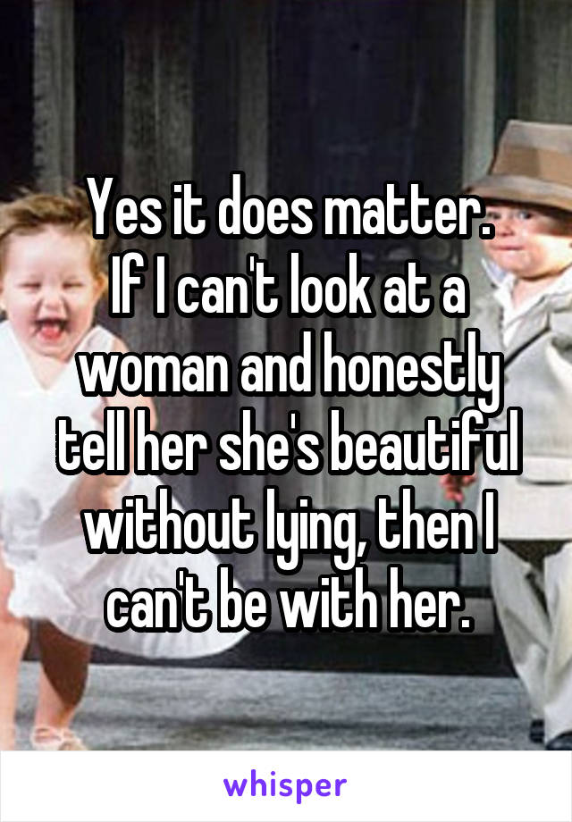 Yes it does matter.
If I can't look at a woman and honestly tell her she's beautiful without lying, then I can't be with her.