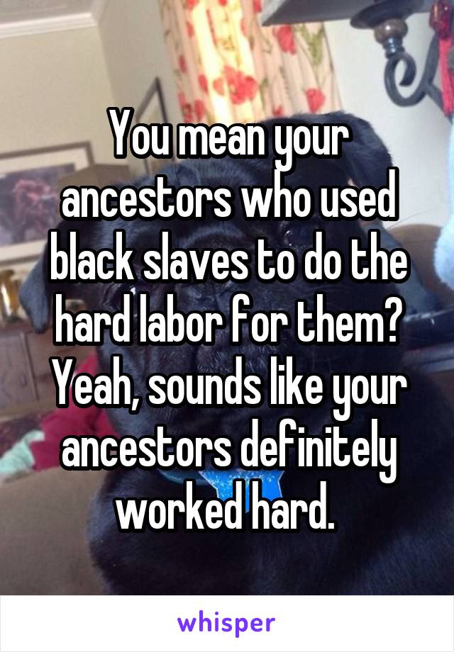 You mean your ancestors who used black slaves to do the hard labor for them? Yeah, sounds like your ancestors definitely worked hard. 