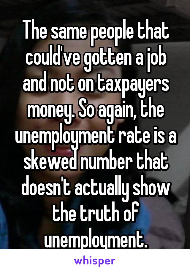 The same people that could've gotten a job and not on taxpayers money. So again, the unemployment rate is a skewed number that doesn't actually show the truth of unemployment.