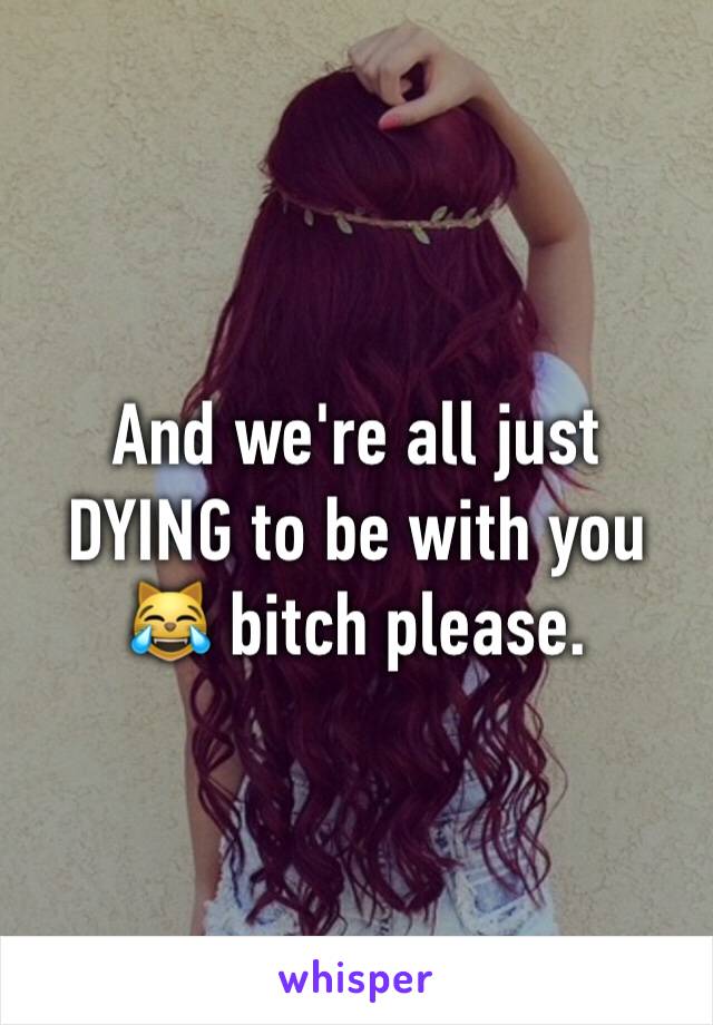 And we're all just DYING to be with you 😹 bitch please.