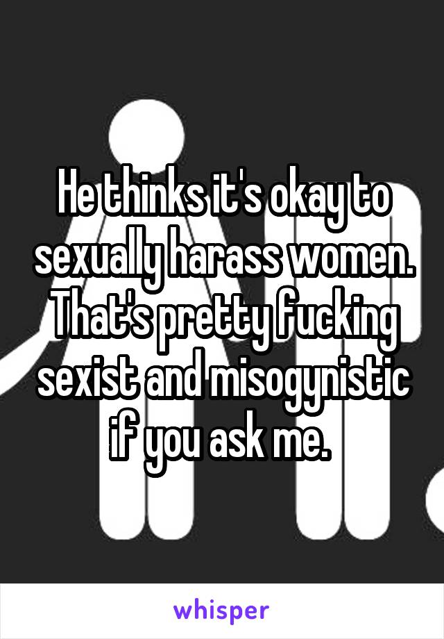 He thinks it's okay to sexually harass women. That's pretty fucking sexist and misogynistic if you ask me. 