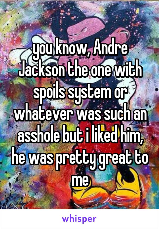 you know, Andre Jackson the one with spoils system or whatever was such an asshole but i liked him, he was pretty great to me