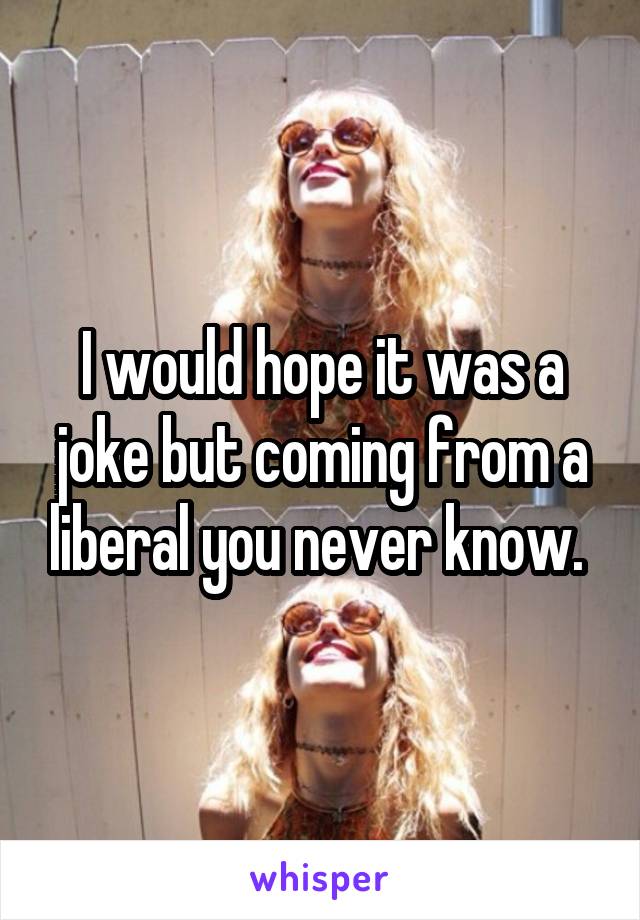 I would hope it was a joke but coming from a liberal you never know. 