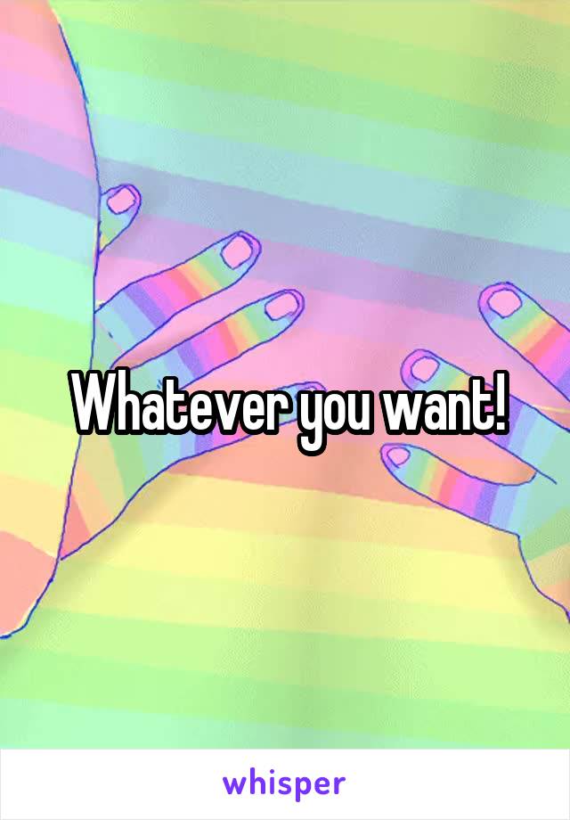 Whatever you want!