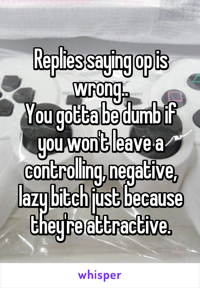 Replies saying op is wrong..
You gotta be dumb if you won't leave a controlling, negative, lazy bitch just because they're attractive.