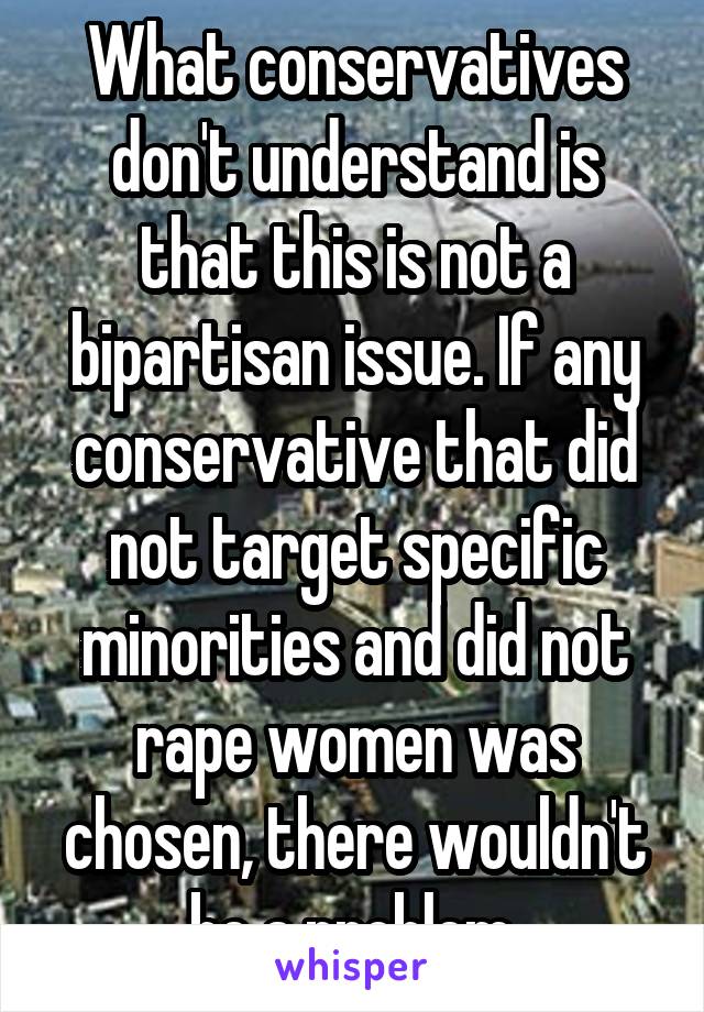 What conservatives don't understand is that this is not a bipartisan issue. If any conservative that did not target specific minorities and did not rape women was chosen, there wouldn't be a problem.