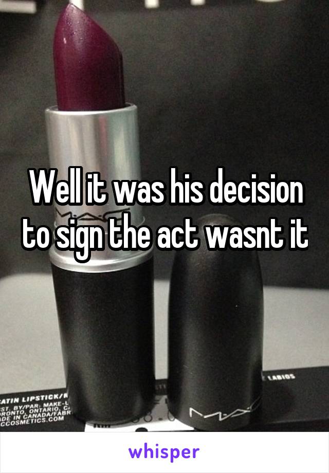 Well it was his decision to sign the act wasnt it
