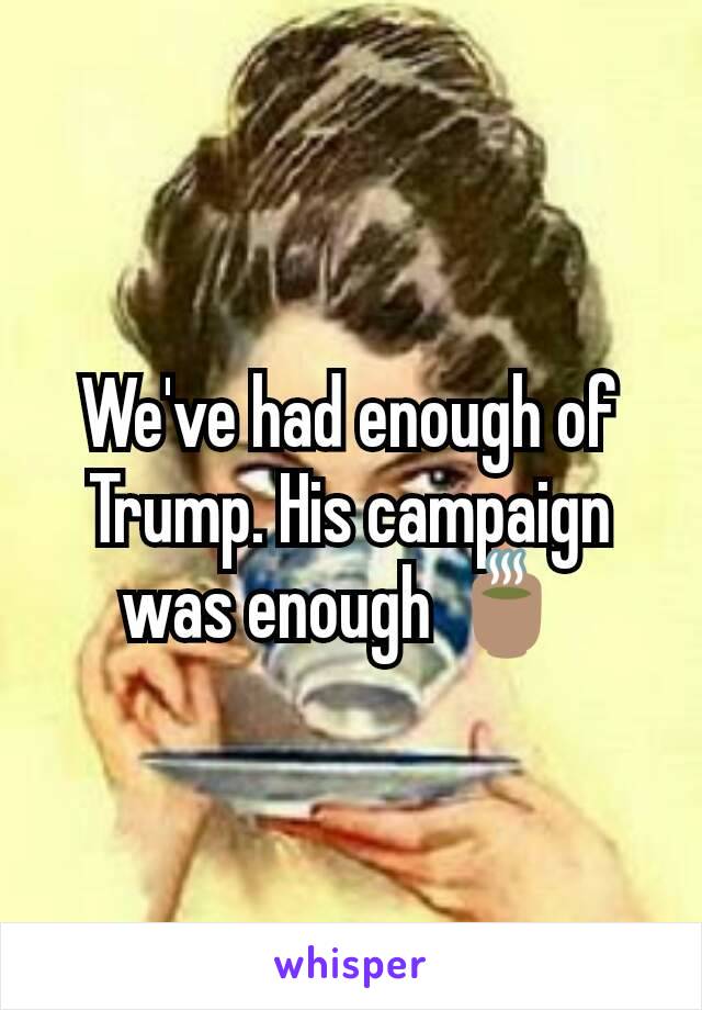 We've had enough of Trump. His campaign was enough 🍵 