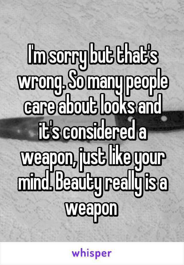 I'm sorry but that's wrong. So many people care about looks and it's considered a weapon, just like your mind. Beauty really is a weapon 