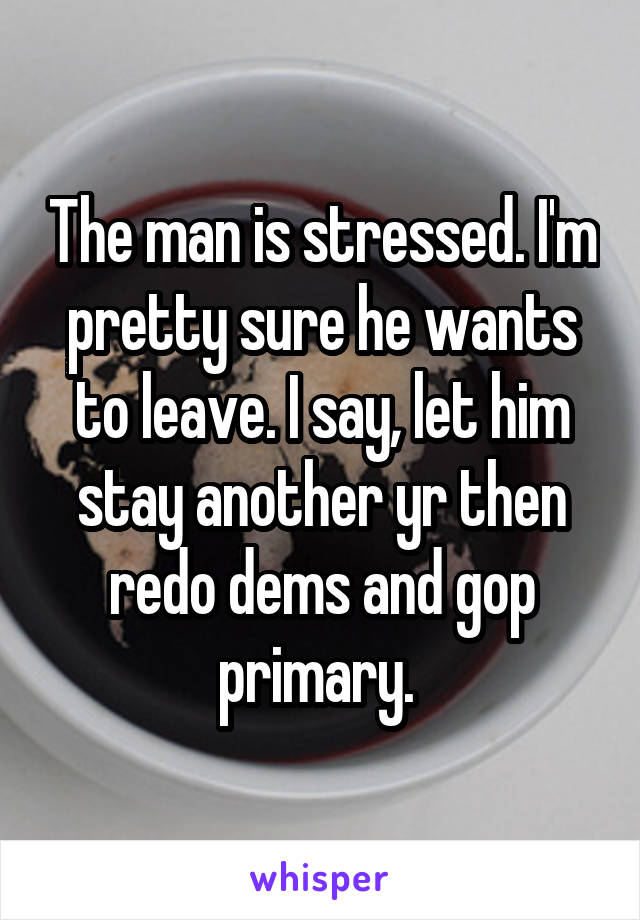 The man is stressed. I'm pretty sure he wants to leave. I say, let him stay another yr then redo dems and gop primary. 