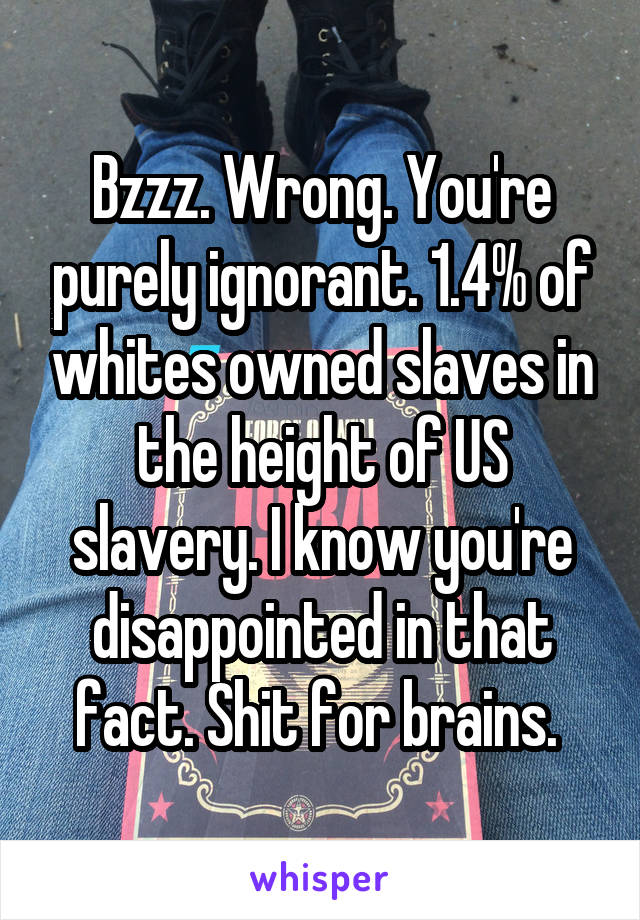 Bzzz. Wrong. You're purely ignorant. 1.4% of whites owned slaves in the height of US slavery. I know you're disappointed in that fact. Shit for brains. 