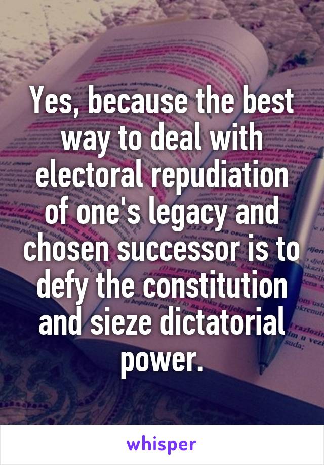 Yes, because the best way to deal with electoral repudiation of one's legacy and chosen successor is to defy the constitution and sieze dictatorial power.