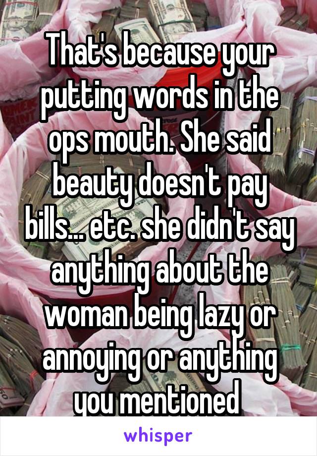 That's because your putting words in the ops mouth. She said beauty doesn't pay bills... etc. she didn't say anything about the woman being lazy or annoying or anything you mentioned 